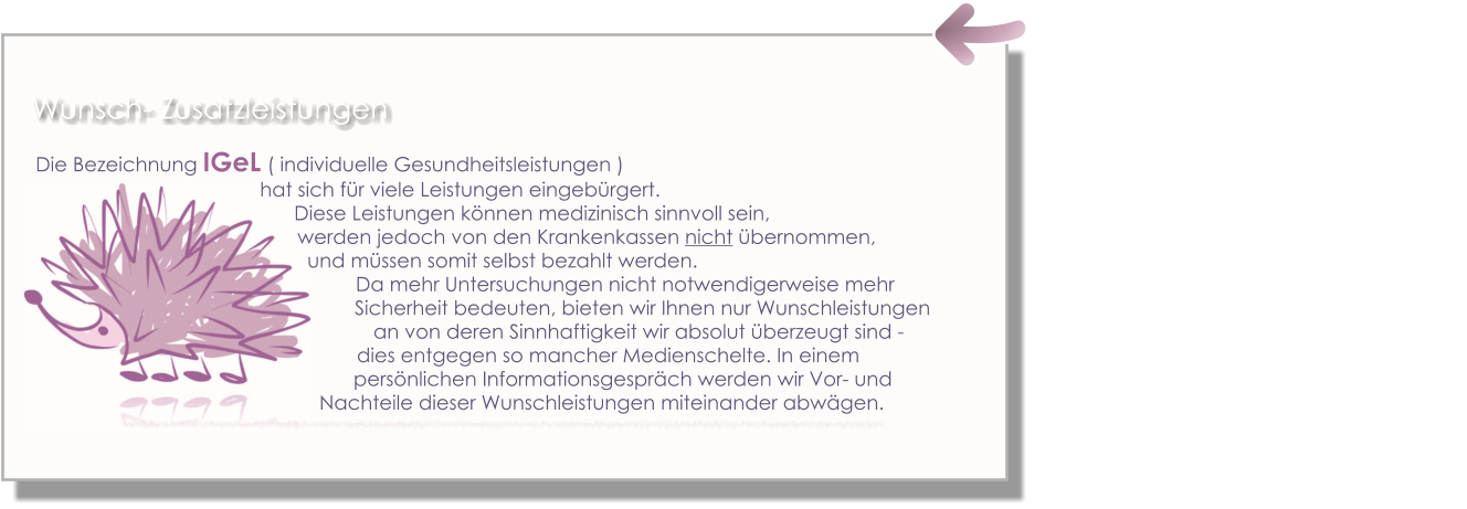 Die Bezeichnung IGeL ( individuelle Gesundheitsleistungen )  hat sich für viele Leistungen eingebürgert.                                                                                                     Diese Leistungen können medizinisch sinnvoll sein,  werden jedoch von den Krankenkassen nicht übernommen,  und müssen somit selbst bezahlt werden.  Da mehr Untersuchungen nicht notwendigerweise mehr                                                                                                         Sicherheit bedeuten, bieten wir Ihnen nur Wunschleistungen     an von deren Sinnhaftigkeit wir absolut überzeugt sind -dies entgegen so mancher Medienschelte. In einem persönlichen Informationsgespräch werden wir Vor- und      Nachteile dieser Wunschleistungen miteinander abwägen. Wunsch- Zusatzleistungen