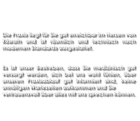 Die Praxis liegt für Sie gut erreichbar im Herzen von Rösrath und ist räumlich und technisch nach modernen Standards ausgestattet.   Es ist unser Bestreben, dass Sie medizinisch gut versorgt werden, sich bei uns wohl fühlen, über unseren Praxisablauf gut informiert sind, keine unnötigen Wartezeiten aufkommen und Sie vertrauensvoll über alles mit uns sprechen können.