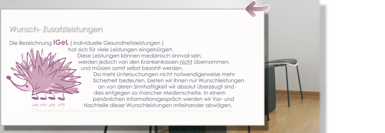 Die Bezeichnung IGeL ( individuelle Gesundheitsleistungen )  hat sich für viele Leistungen eingebürgert.                                                                                                     Diese Leistungen können medizinisch sinnvoll sein,  werden jedoch von den Krankenkassen nicht übernommen,  und müssen somit selbst bezahlt werden.  Da mehr Untersuchungen nicht notwendigerweise mehr                                                                                                         Sicherheit bedeuten, bieten wir Ihnen nur Wunschleistungen     an von deren Sinnhaftigkeit wir absolut überzeugt sind -dies entgegen so mancher Medienschelte. In einem persönlichen Informationsgespräch werden wir Vor- und      Nachteile dieser Wunschleistungen miteinander abwägen. Wunsch- Zusatzleistungen