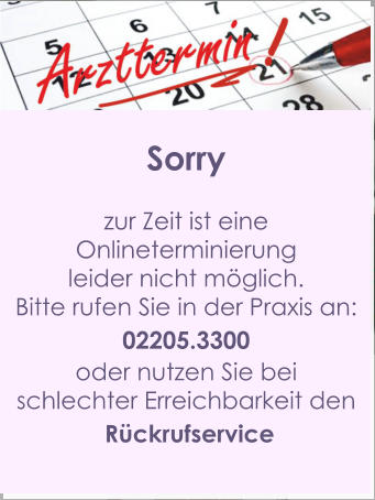 Sorry  zur Zeit ist eine  Onlineterminierung  leider nicht möglich. Bitte rufen Sie in der Praxis an: 02205.3300 oder nutzen Sie bei  schlechter Erreichbarkeit den  Rückrufservice