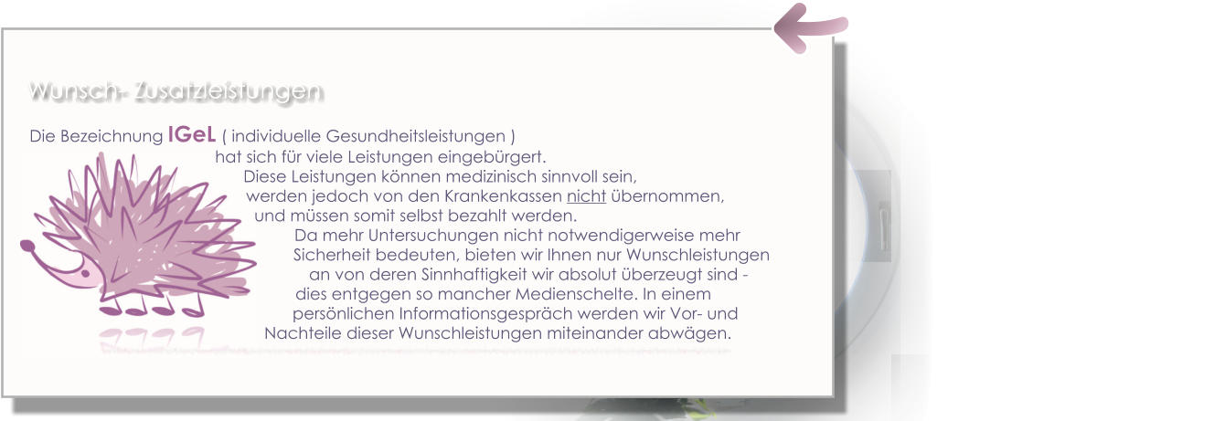 Die Bezeichnung IGeL ( individuelle Gesundheitsleistungen )  hat sich für viele Leistungen eingebürgert.                                                                                                     Diese Leistungen können medizinisch sinnvoll sein,  werden jedoch von den Krankenkassen nicht übernommen,  und müssen somit selbst bezahlt werden.  Da mehr Untersuchungen nicht notwendigerweise mehr                                                                                                         Sicherheit bedeuten, bieten wir Ihnen nur Wunschleistungen     an von deren Sinnhaftigkeit wir absolut überzeugt sind -dies entgegen so mancher Medienschelte. In einem persönlichen Informationsgespräch werden wir Vor- und      Nachteile dieser Wunschleistungen miteinander abwägen. Wunsch- Zusatzleistungen