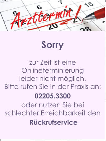 Sorry  zur Zeit ist eine  Onlineterminierung  leider nicht möglich. Bitte rufen Sie in der Praxis an: 02205.3300 oder nutzen Sie bei  schlechter Erreichbarkeit den  Rückrufservice