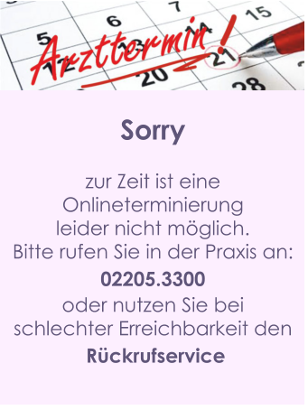 Sorry  zur Zeit ist eine  Onlineterminierung  leider nicht möglich. Bitte rufen Sie in der Praxis an: 02205.3300 oder nutzen Sie bei  schlechter Erreichbarkeit den  Rückrufservice