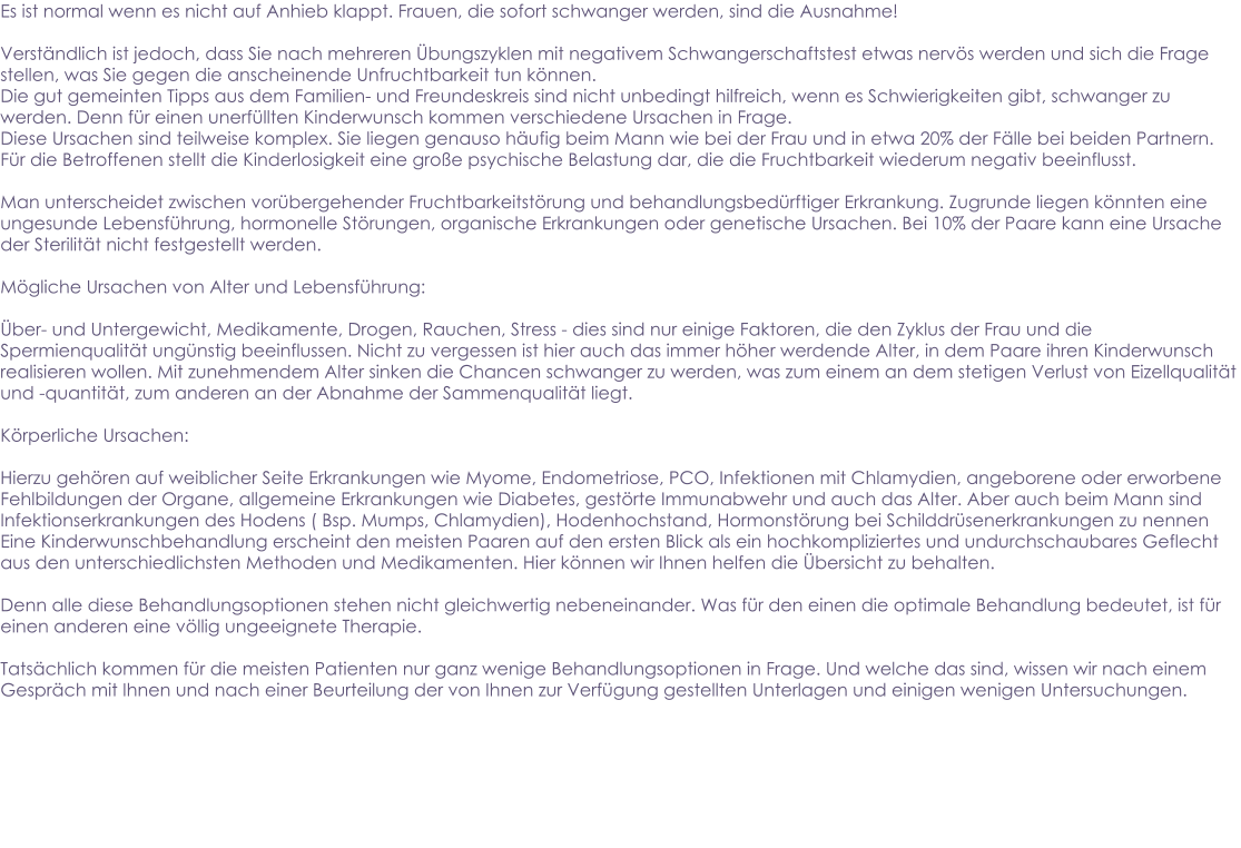 Es ist normal wenn es nicht auf Anhieb klappt. Frauen, die sofort schwanger werden, sind die Ausnahme!  Verständlich ist jedoch, dass Sie nach mehreren Übungszyklen mit negativem Schwangerschaftstest etwas nervös werden und sich die Frage stellen, was Sie gegen die anscheinende Unfruchtbarkeit tun können. Die gut gemeinten Tipps aus dem Familien- und Freundeskreis sind nicht unbedingt hilfreich, wenn es Schwierigkeiten gibt, schwanger zu werden. Denn für einen unerfüllten Kinderwunsch kommen verschiedene Ursachen in Frage. Diese Ursachen sind teilweise komplex. Sie liegen genauso häufig beim Mann wie bei der Frau und in etwa 20% der Fälle bei beiden Partnern. Für die Betroffenen stellt die Kinderlosigkeit eine große psychische Belastung dar, die die Fruchtbarkeit wiederum negativ beeinflusst.  Man unterscheidet zwischen vorübergehender Fruchtbarkeitstörung und behandlungsbedürftiger Erkrankung. Zugrunde liegen könnten eine ungesunde Lebensführung, hormonelle Störungen, organische Erkrankungen oder genetische Ursachen. Bei 10% der Paare kann eine Ursache der Sterilität nicht festgestellt werden.  Mögliche Ursachen von Alter und Lebensführung:  Über- und Untergewicht, Medikamente, Drogen, Rauchen, Stress - dies sind nur einige Faktoren, die den Zyklus der Frau und die Spermienqualität ungünstig beeinflussen. Nicht zu vergessen ist hier auch das immer höher werdende Alter, in dem Paare ihren Kinderwunsch realisieren wollen. Mit zunehmendem Alter sinken die Chancen schwanger zu werden, was zum einem an dem stetigen Verlust von Eizellqualität und -quantität, zum anderen an der Abnahme der Sammenqualität liegt.  Körperliche Ursachen:  Hierzu gehören auf weiblicher Seite Erkrankungen wie Myome, Endometriose, PCO, Infektionen mit Chlamydien, angeborene oder erworbene Fehlbildungen der Organe, allgemeine Erkrankungen wie Diabetes, gestörte Immunabwehr und auch das Alter. Aber auch beim Mann sind Infektionserkrankungen des Hodens ( Bsp. Mumps, Chlamydien), Hodenhochstand, Hormonstörung bei Schilddrüsenerkrankungen zu nennen Eine Kinderwunschbehandlung erscheint den meisten Paaren auf den ersten Blick als ein hochkompliziertes und undurchschaubares Geflecht aus den unterschiedlichsten Methoden und Medikamenten. Hier können wir Ihnen helfen die Übersicht zu behalten.   Denn alle diese Behandlungsoptionen stehen nicht gleichwertig nebeneinander. Was für den einen die optimale Behandlung bedeutet, ist für einen anderen eine völlig ungeeignete Therapie.   Tatsächlich kommen für die meisten Patienten nur ganz wenige Behandlungsoptionen in Frage. Und welche das sind, wissen wir nach einem Gespräch mit Ihnen und nach einer Beurteilung der von Ihnen zur Verfügung gestellten Unterlagen und einigen wenigen Untersuchungen.