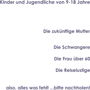 Kinder und Jugendliche von 9-18 Jahre Die zukünftige Mutter Die Schwangere Die Frau über 60 Die Reiselustige also, alles was fehlt ...bitte nachholen!