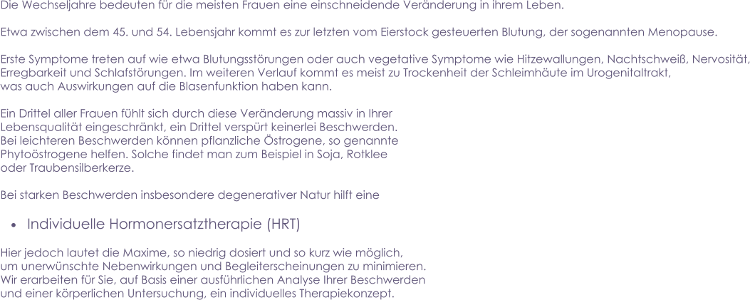 Die Wechseljahre bedeuten für die meisten Frauen eine einschneidende Veränderung in ihrem Leben.    Etwa zwischen dem 45. und 54. Lebensjahr kommt es zur letzten vom Eierstock gesteuerten Blutung, der sogenannten Menopause.  Erste Symptome treten auf wie etwa Blutungsstörungen oder auch vegetative Symptome wie Hitzewallungen, Nachtschweiß, Nervosität, Erregbarkeit und Schlafstörungen. Im weiteren Verlauf kommt es meist zu Trockenheit der Schleimhäute im Urogenitaltrakt,  was auch Auswirkungen auf die Blasenfunktion haben kann.  Ein Drittel aller Frauen fühlt sich durch diese Veränderung massiv in Ihrer  Lebensqualität eingeschränkt, ein Drittel verspürt keinerlei Beschwerden.  Bei leichteren Beschwerden können pflanzliche Östrogene, so genannte Phytoöstrogene helfen. Solche findet man zum Beispiel in Soja, Rotklee oder Traubensilberkerze.  Bei starken Beschwerden insbesondere degenerativer Natur hilft eine  •	Individuelle Hormonersatztherapie (HRT)  Hier jedoch lautet die Maxime, so niedrig dosiert und so kurz wie möglich, um unerwünschte Nebenwirkungen und Begleiterscheinungen zu minimieren. Wir erarbeiten für Sie, auf Basis einer ausführlichen Analyse Ihrer Beschwerden und einer körperlichen Untersuchung, ein individuelles Therapiekonzept.