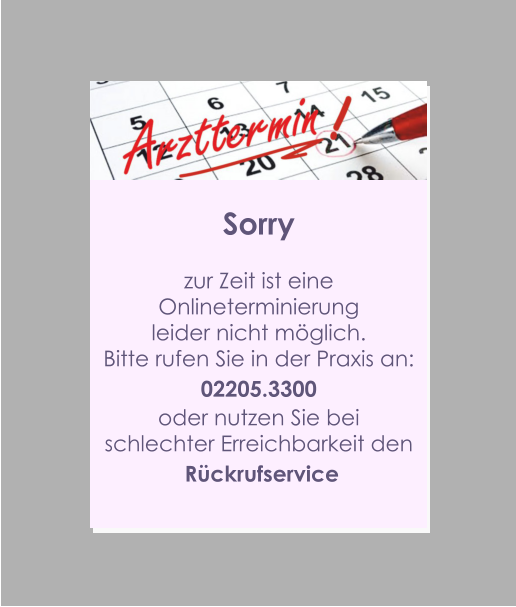 Sorry  zur Zeit ist eine  Onlineterminierung  leider nicht möglich. Bitte rufen Sie in der Praxis an: 02205.3300 oder nutzen Sie bei  schlechter Erreichbarkeit den  Rückrufservice