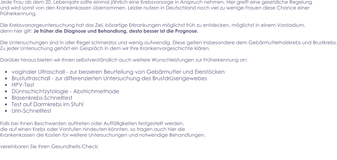 Jede Frau ab dem 20. Lebensjahr sollte einmal jährlich eine Krebsvorsorge in Anspruch nehmen. Hier greift eine gesetzliche Regelung und wird somit von den Krankenkassen übernommen. Leider nutzen in Deutschland noch viel zu wenige Frauen diese Chance einer Früherkennung.    Die Krebsvorsorgeuntersuchung hat das Ziel, bösartige Erkrankungen möglichst früh zu entdecken, möglichst in einem Vorstadium, denn hier gilt: Je früher die Diagnose und Behandlung, desto besser ist die Prognose.  Die Untersuchungen sind in aller Regel schmerzlos und wenig aufwendig. Diese gelten insbesondere dem Gebärmutterhalskrebs und Brustkrebs. Zu jeder Untersuchung gehört ein Gespräch in dem wir Ihre Krankenvorgeschichte klären.   Darüber hinaus bieten wir Ihnen selbstverständlich auch weitere Wunschleistungen zur Früherkennung an:   •	vaginaler Ultraschall - zur besseren Beurteilung von Gebärmutter und Eierstöcken  •	Brustultraschall - zur differenzierten Untersuchung des Brustdrüsengewebes •	HPV-Test  •	Dünnschichtzytologie - Abstrichmethode •	Blasenkrebs-Schnelltest •	Test auf Darmkrebs im Stuhl •	Urin-Schnelltest  Falls bei Ihnen Beschwerden auftreten oder Auffälligkeiten festgestellt werden, die auf einen Krebs oder Vorstufen hindeuten könnten, so tragen auch hier die  Krankenkassen die Kosten für weitere Untersuchungen und notwendige Behandlungen.   vereinbaren Sie Ihren Gesundheits-Check: