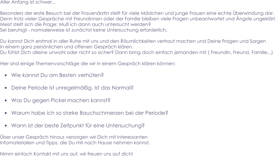 Aller Anfang ist schwer...    Besonders der erste Besuch bei der Frauenärztin stellt für viele Mädchen und junge Frauen eine echte Überwindung dar. Denn trotz vieler Gespräche mit Freundinnen oder der Familie bleiben viele Fragen unbeantwortet und Ängste ungeklärt. Meist stellt sich die Frage: Muß ich dann auch untersucht werden?  Sei beruhigt - normalerweise ist zunächst keine Untersuchung erforderlich.  Du kannst Dich erstmal in aller Ruhe mit uns und den Räumlichkeiten vertraut machen und Deine Fragen und Sorgen in einem ganz persönlichen und offenen Gespräch klären.  Du fühlst Dich alleine unwohl oder nicht so sicher? Dann bring doch einfach jemanden mit ( Freundin, Freund, Familie...)  Hier sind einige Themenvorschläge die wir in einem Gespräch klären können:  •	Wie kannst Du am Besten verhüten?  •	Deine Periode ist unregelmäßig. Ist das Normal?  •	Was Du gegen Pickel machen kannst?  •	Warum habe ich so starke Bauchschmerzen bei der Periode?  •	Wann ist der beste Zeitpunkt für eine Untersuchung?  Über unser Gespräch hinaus versorgen wir Dich mit interessanten  Infomaterialien und Tipps, die Du mit nach Hause nehmen kannst.  Nimm einfach Kontakt mit uns auf, wir freuen uns auf dich!