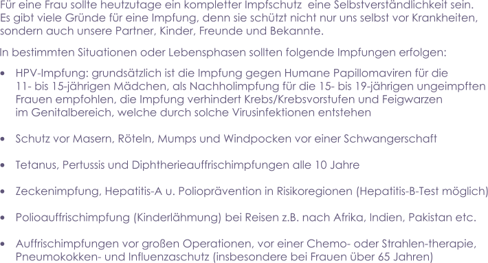 Für eine Frau sollte heutzutage ein kompletter Impfschutz  eine Selbstverständlichkeit sein.  Es gibt viele Gründe für eine Impfung, denn sie schützt nicht nur uns selbst vor Krankheiten,  sondern auch unsere Partner, Kinder, Freunde und Bekannte.     •	HPV-Impfung: grundsätzlich ist die Impfung gegen Humane Papillomaviren für die  11- bis 15-jährigen Mädchen, als Nachholimpfung für die 15- bis 19-jährigen ungeimpften Frauen empfohlen, die Impfung verhindert Krebs/Krebsvorstufen und Feigwarzen  im Genitalbereich, welche durch solche Virusinfektionen entstehen  •	Schutz vor Masern, Röteln, Mumps und Windpocken vor einer Schwangerschaft  •	Tetanus, Pertussis und Diphtherieauffrischimpfungen alle 10 Jahre  •	Zeckenimpfung, Hepatitis-A u. Polioprävention in Risikoregionen (Hepatitis-B-Test möglich)  •	Polioauffrischimpfung (Kinderlähmung) bei Reisen z.B. nach Afrika, Indien, Pakistan etc.  •	Auffrischimpfungen vor großen Operationen, vor einer Chemo- oder Strahlen-therapie,  Pneumokokken- und Influenzaschutz (insbesondere bei Frauen über 65 Jahren)   In bestimmten Situationen oder Lebensphasen sollten folgende Impfungen erfolgen: