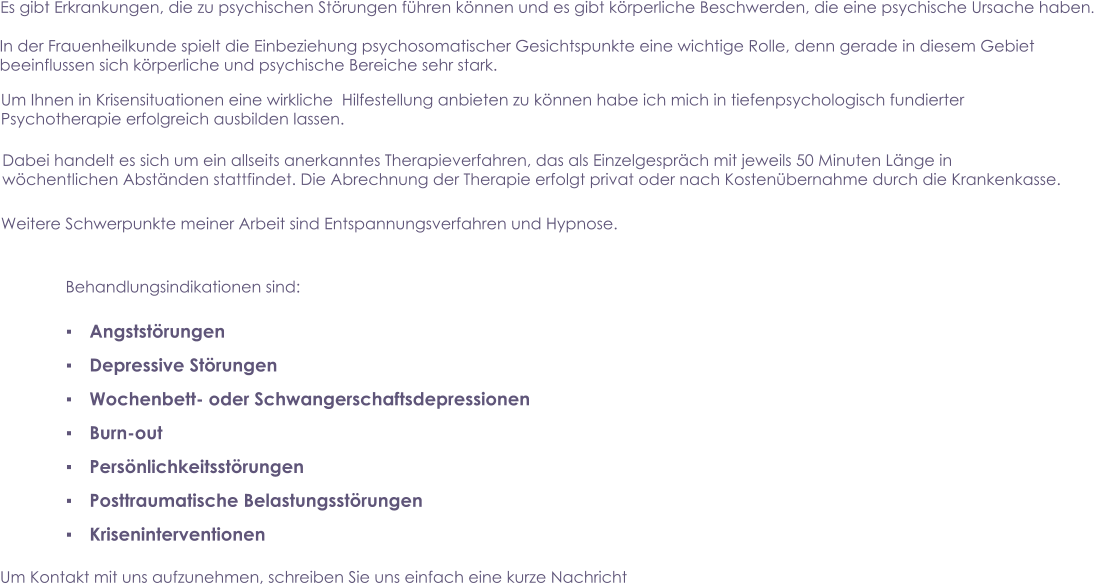 Es gibt Erkrankungen, die zu psychischen Störungen führen können und es gibt körperliche Beschwerden, die eine psychische Ursache haben.  In der Frauenheilkunde spielt die Einbeziehung psychosomatischer Gesichtspunkte eine wichtige Rolle, denn gerade in diesem Gebiet beeinflussen sich körperliche und psychische Bereiche sehr stark. Um Ihnen in Krisensituationen eine wirkliche  Hilfestellung anbieten zu können habe ich mich in tiefenpsychologisch fundierterPsychotherapie erfolgreich ausbilden lassen.  Dabei handelt es sich um ein allseits anerkanntes Therapieverfahren, das als Einzelgespräch mit jeweils 50 Minuten Länge in wöchentlichen Abständen stattfindet. Die Abrechnung der Therapie erfolgt privat oder nach Kostenübernahme durch die Krankenkasse.   Weitere Schwerpunkte meiner Arbeit sind Entspannungsverfahren und Hypnose. Behandlungsindikationen sind: ▪	Angststörungen ▪	Depressive Störungen ▪	Wochenbett- oder Schwangerschaftsdepressionen ▪	Burn-out ▪	Persönlichkeitsstörungen ▪	Posttraumatische Belastungsstörungen ▪	Kriseninterventionen  Um Kontakt mit uns aufzunehmen, schreiben Sie uns einfach eine kurze Nachricht