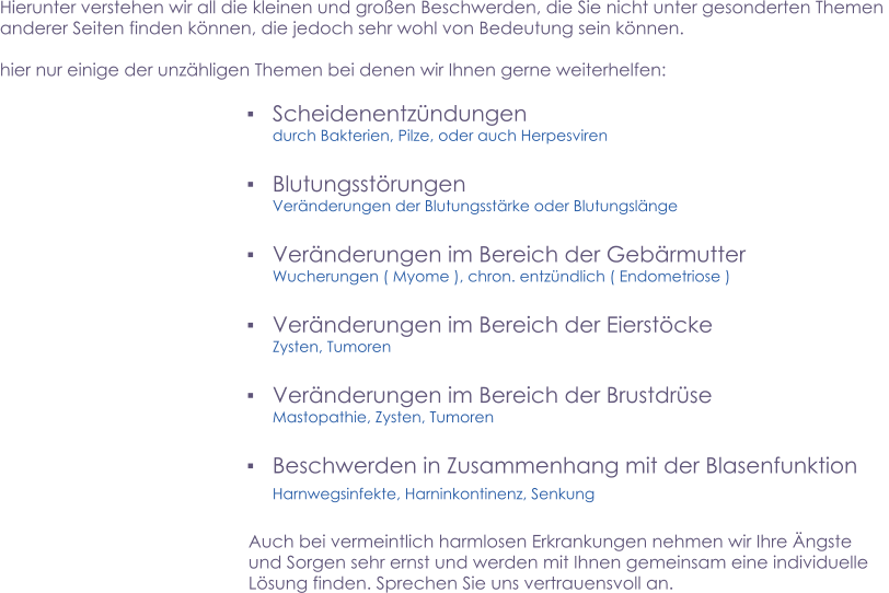 ▪	Scheidenentzündungen durch Bakterien, Pilze, oder auch Herpesviren   ▪	Blutungsstörungen Veränderungen der Blutungsstärke oder Blutungslänge  ▪	Veränderungen im Bereich der Gebärmutter Wucherungen ( Myome ), chron. entzündlich ( Endometriose )  ▪	Veränderungen im Bereich der Eierstöcke Zysten, Tumoren  ▪	Veränderungen im Bereich der Brustdrüse Mastopathie, Zysten, Tumoren   ▪	Beschwerden in Zusammenhang mit der Blasenfunktion Harnwegsinfekte, Harninkontinenz, Senkung            Hierunter verstehen wir all die kleinen und großen Beschwerden, die Sie nicht unter gesonderten Themen  anderer Seiten finden können, die jedoch sehr wohl von Bedeutung sein können.   hier nur einige der unzähligen Themen bei denen wir Ihnen gerne weiterhelfen: Auch bei vermeintlich harmlosen Erkrankungen nehmen wir Ihre Ängste und Sorgen sehr ernst und werden mit Ihnen gemeinsam eine individuelle Lösung finden. Sprechen Sie uns vertrauensvoll an.