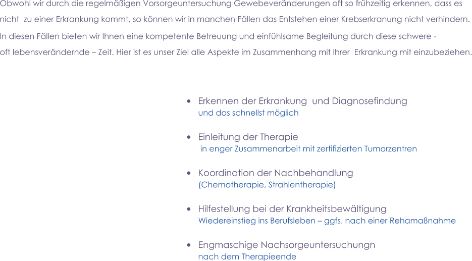       •	Erkennen der Erkrankung  und Diagnosefindung  und das schnellst möglich  •	Einleitung der Therapie   in enger Zusammenarbeit mit zertifizierten Tumorzentren  •	Koordination der Nachbehandlung (Chemotherapie, Strahlentherapie)  •	Hilfestellung bei der Krankheitsbewältigung  Wiedereinstieg ins Berufsleben – ggfs. nach einer Rehamaßnahme  •	Engmaschige Nachsorgeuntersuchungn  nach dem Therapieende  Obwohl wir durch die regelmäßigen Vorsorgeuntersuchung Gewebeveränderungen oft so frühzeitig erkennen, dass es   nicht  zu einer Erkrankung kommt, so können wir in manchen Fällen das Entstehen einer Krebserkranung nicht verhindern. In diesen Fällen bieten wir Ihnen eine kompetente Betreuung und einfühlsame Begleitung durch diese schwere -  oft lebensverändernde – Zeit. Hier ist es unser Ziel alle Aspekte im Zusammenhang mit Ihrer  Erkrankung mit einzubeziehen.